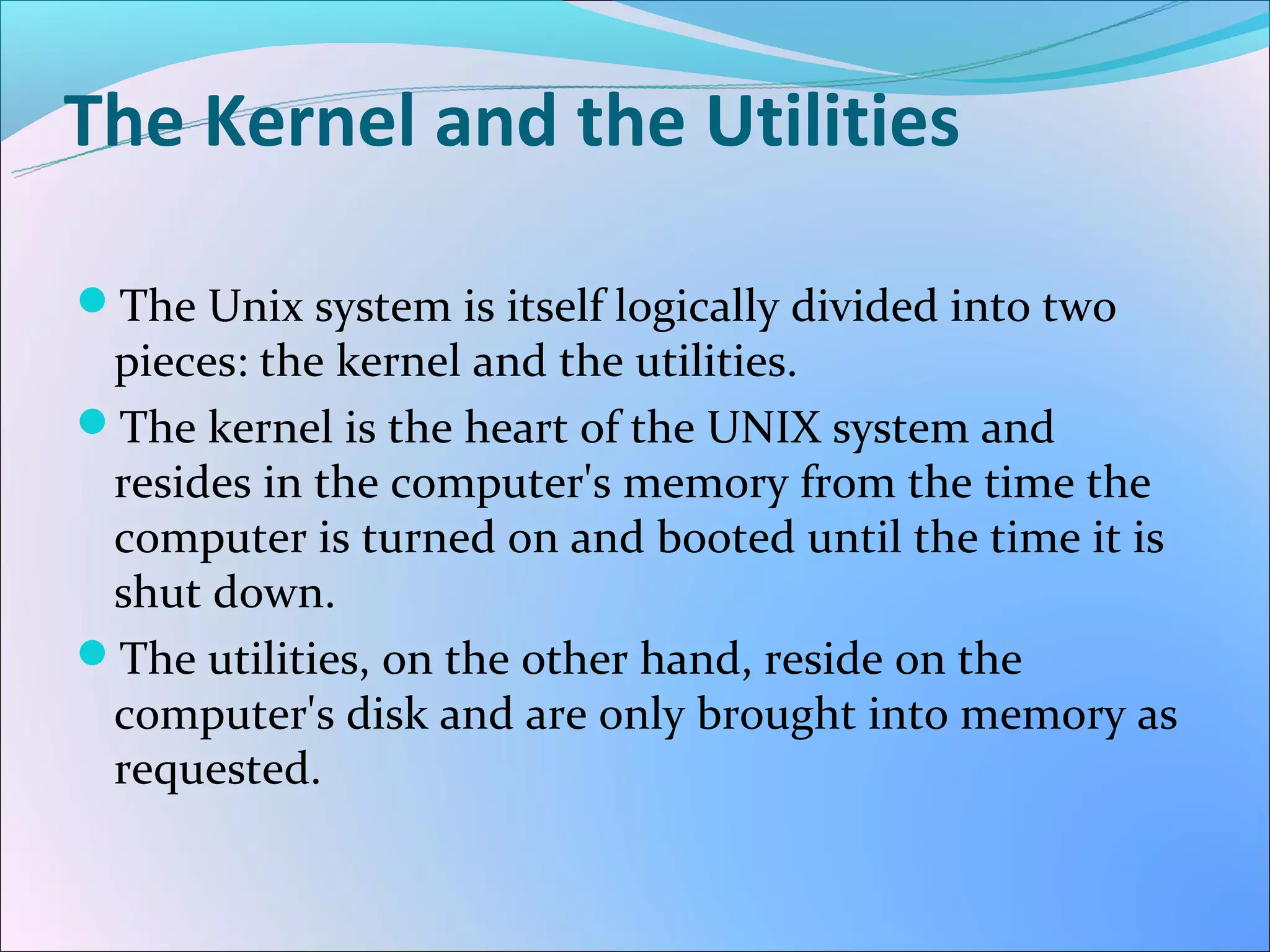 The Kernel and the Utilities

The Unix system is itself logically divided into two
 pieces: the kernel and the utilities.
The kernel is the heart of the UNIX system and
 resides in the computer's memory from the time the
 computer is turned on and booted until the time it is
 shut down.
The utilities, on the other hand, reside on the
 computer's disk and are only brought into memory as
 requested.
 