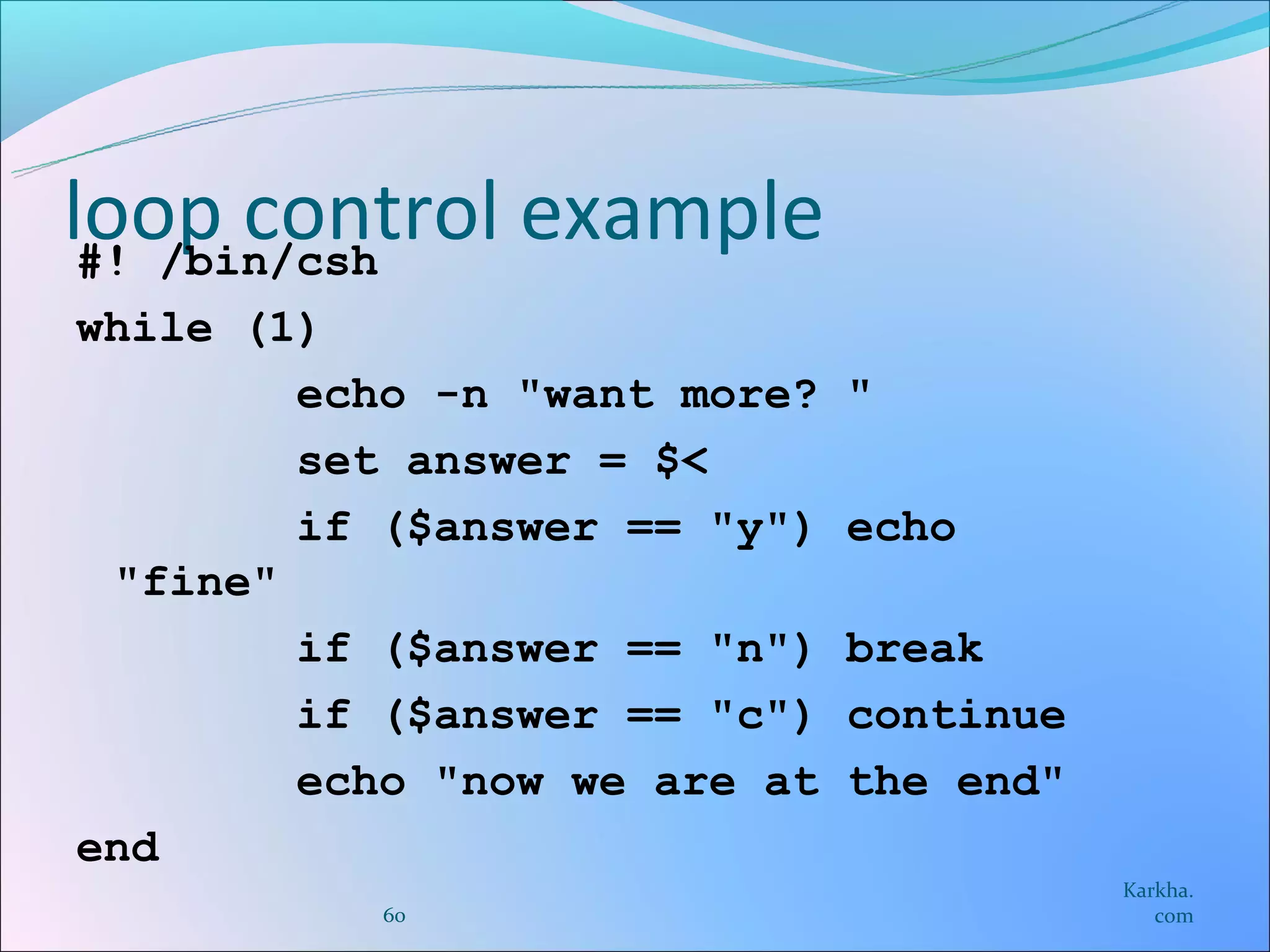loop control example
 #! /bin/csh
while (1)
        echo -n "want more?   "
        set answer = $<
        if ($answer == "y")   echo
 "fine"
        if ($answer == "n")   break
        if ($answer == "c")   continue
        echo "now we are at   the end"
end
                                         Karkha.
           60                               com
 