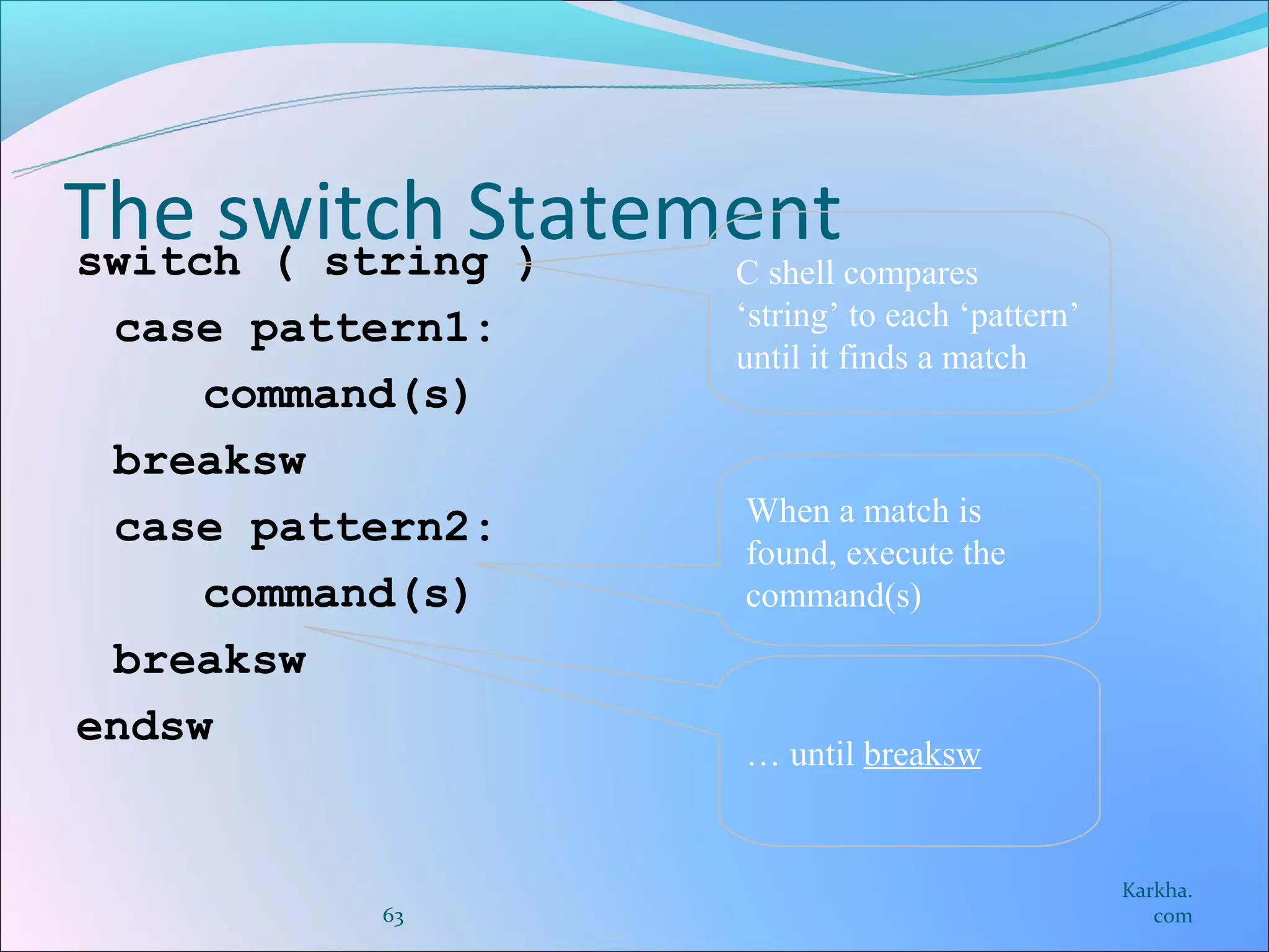 The switch Statement
switch ( string ) C shell compares
 case pattern1:   ‘string’ to each ‘pattern’
                  until it finds a match
     command(s)
 breaksw
                  When a match is
 case pattern2:
                  found, execute the
     command(s)   command(s)
 breaksw
endsw
                  … until breaksw


                                               Karkha.
          63                                      com
 