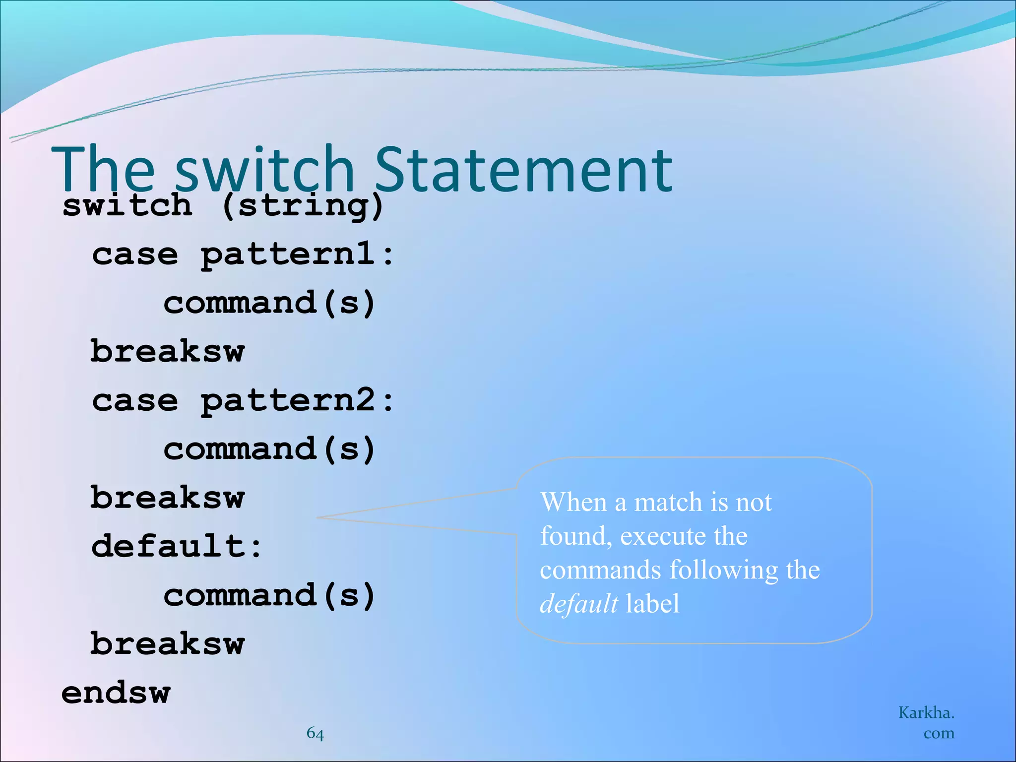 The switch Statement
switch (string)
 case pattern1:
     command(s)
 breaksw
 case pattern2:
     command(s)
 breaksw          When a match is not
 default:         found, execute the
                  commands following the
     command(s)   default label
 breaksw
endsw                                      Karkha.
          64                                  com
 