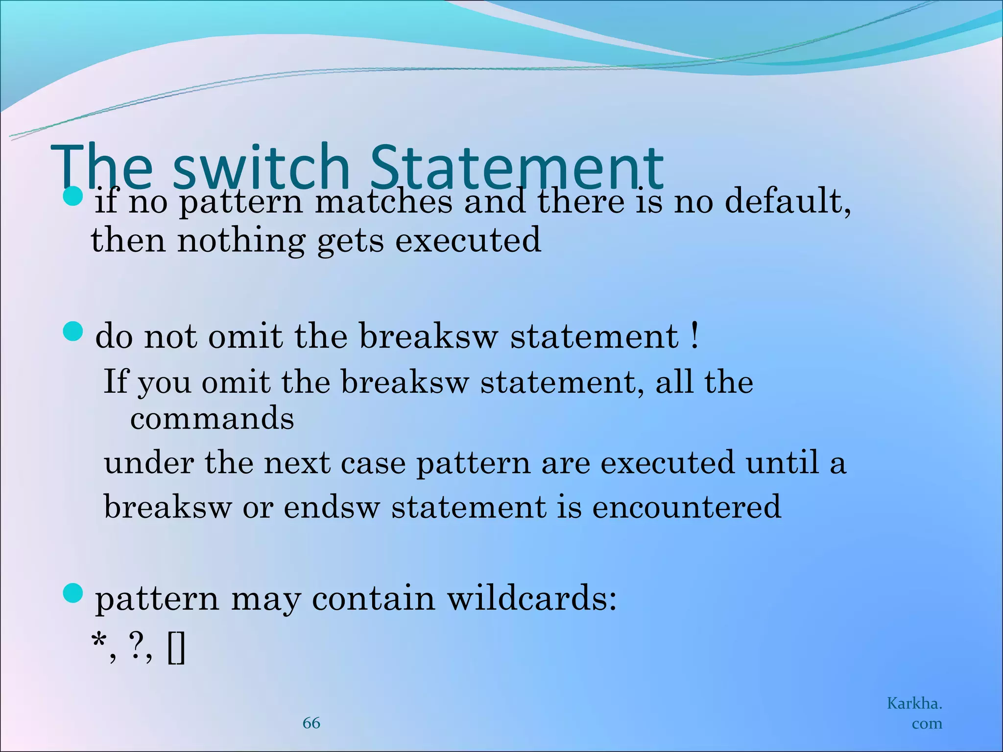 The switch Statement no default,
if no pattern matches and there is
 then nothing gets executed

do not omit the breaksw statement !
 If you omit the breaksw statement, all the
   commands
 under the next case pattern are executed until a
 breaksw or endsw statement is encountered

pattern may contain wildcards:
 *, ?, []
                                                    Karkha.
               66                                      com
 