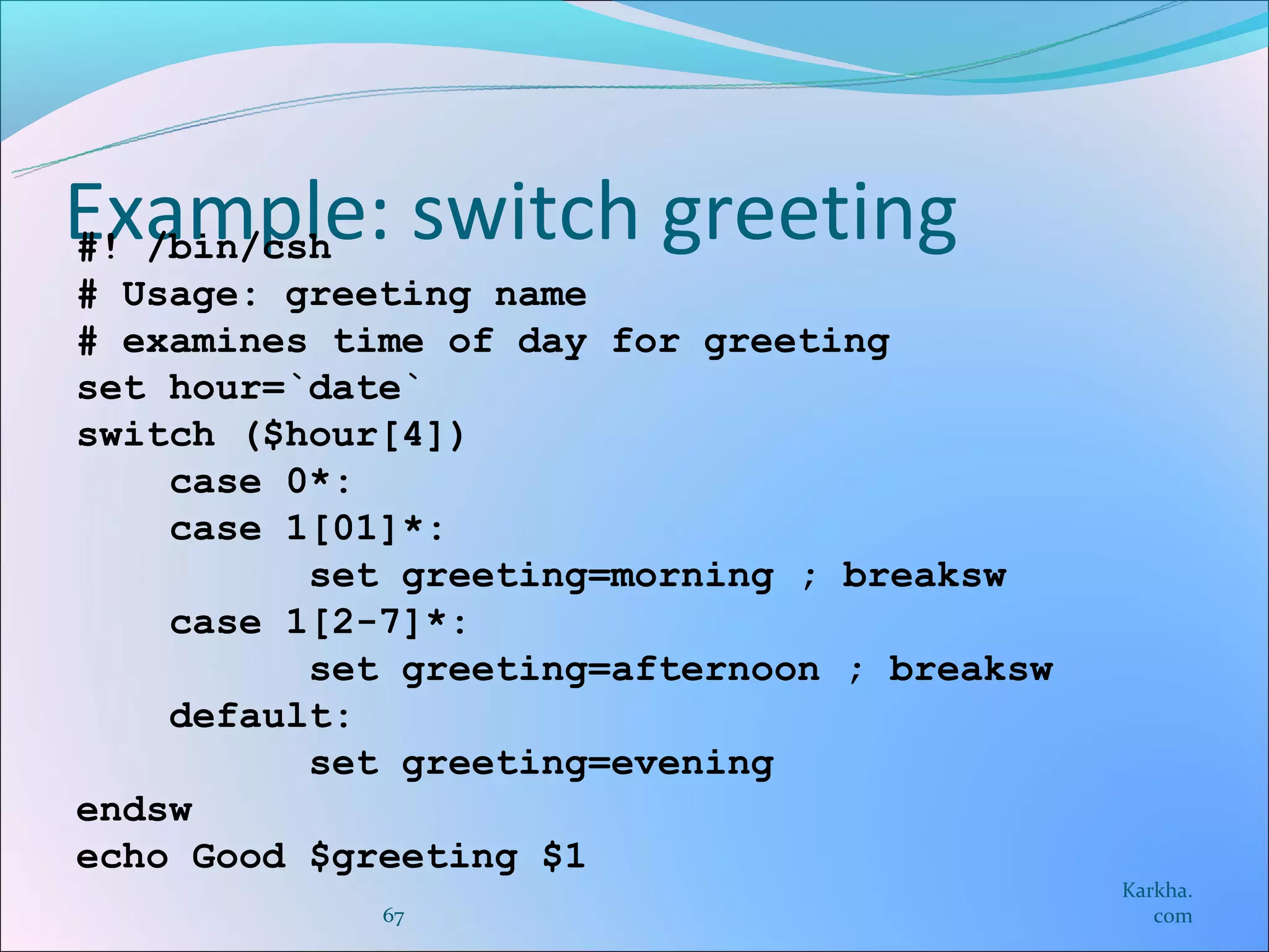 Example: switch greeting
#! /bin/csh
# Usage: greeting name
# examines time of day for greeting
set hour=`date`
switch ($hour[4])
    case 0*:
    case 1[01]*:
          set greeting=morning ; breaksw
    case 1[2-7]*:
          set greeting=afternoon ; breaksw
    default:
          set greeting=evening
endsw
echo Good $greeting $1
                                             Karkha.
             67                                 com
 