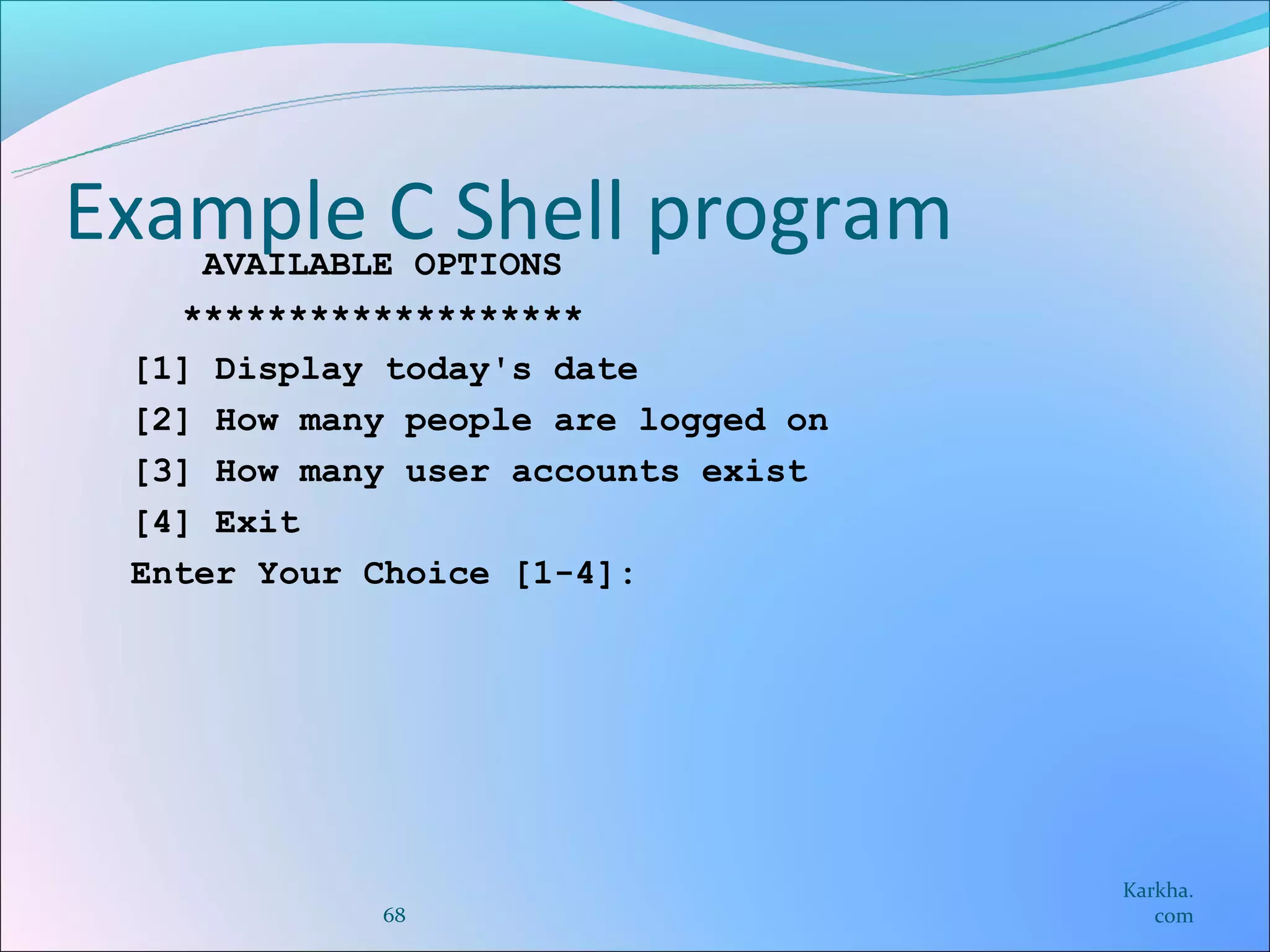 Example C Shell program
    AVAILABLE OPTIONS
   *******************
 [1] Display today's date
 [2] How many people are logged on
 [3] How many user accounts exist
 [4] Exit
 Enter Your Choice [1-4]:




                                     Karkha.
            68                          com
 