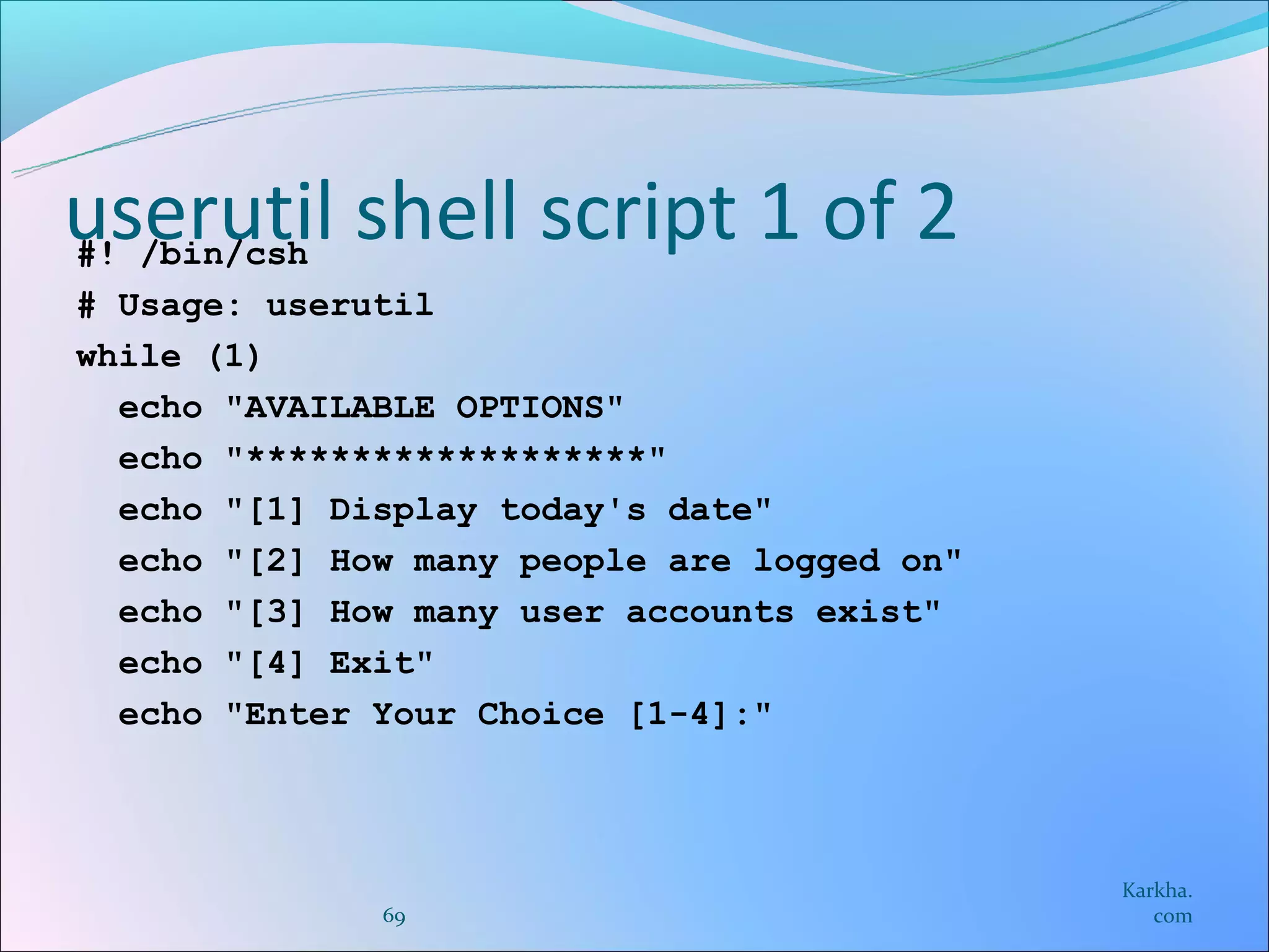 userutil shell script 1 of 2
#! /bin/csh
# Usage: userutil
while (1)
  echo "AVAILABLE OPTIONS"
  echo "*******************"
  echo "[1] Display today's date"
  echo "[2] How many people are logged on"
  echo "[3] How many user accounts exist"
  echo "[4] Exit"
  echo "Enter Your Choice [1-4]:"



                                             Karkha.
              69                                com
 