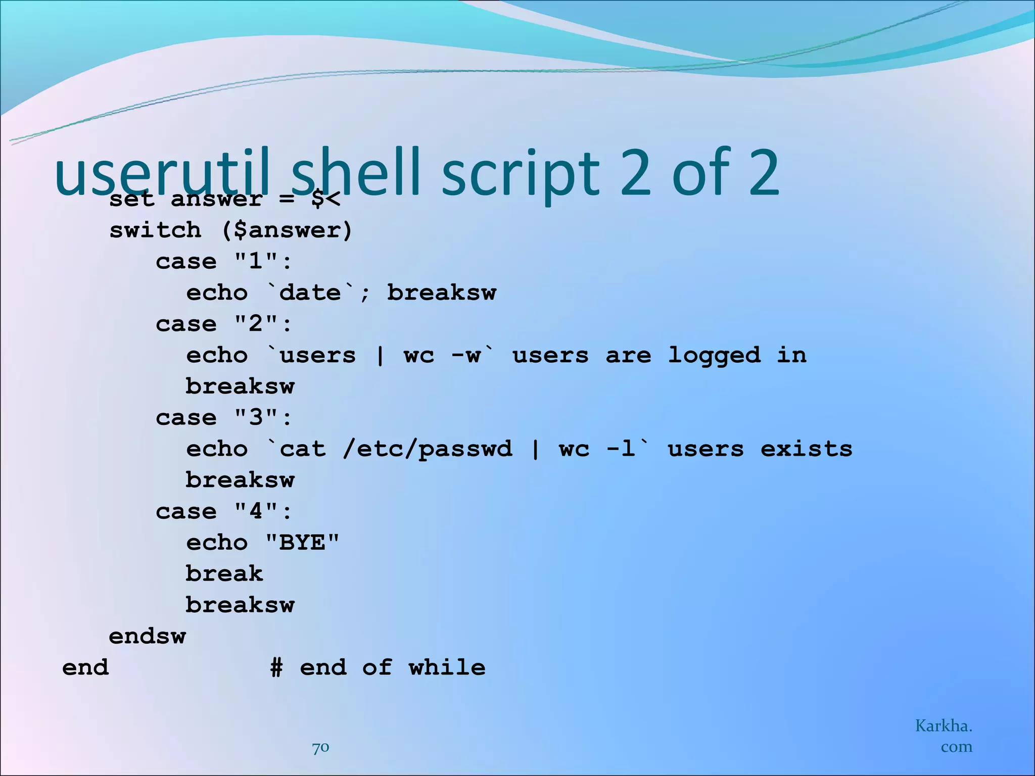 userutil shell script 2 of 2
   set answer = $<
    switch ($answer)
       case "1":
          echo `date`; breaksw
       case "2":
          echo `users | wc -w` users are logged in
          breaksw
       case "3":
          echo `cat /etc/passwd | wc -l` users exists
          breaksw
       case "4":
          echo "BYE"
          break
          breaksw
    endsw
end             # end of while

                                                        Karkha.
                70                                         com
 
