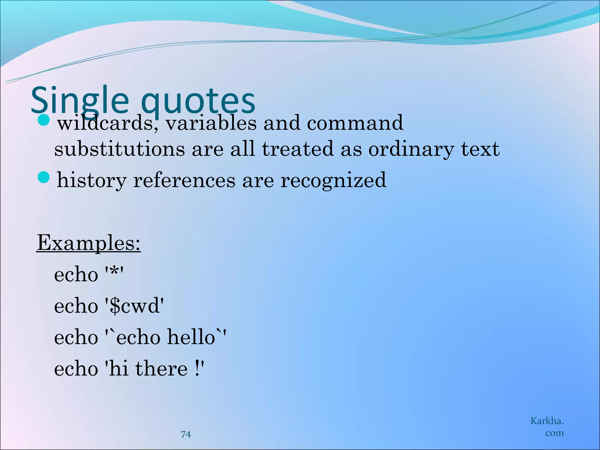 Single quotes and command
wildcards, variables
 substitutions are all treated as ordinary text
history references are recognized


Examples:
 echo '*'
 echo '$cwd'
 echo '`echo hello`'
 echo 'hi there !'

                                                  Karkha.
               74                                    com
 