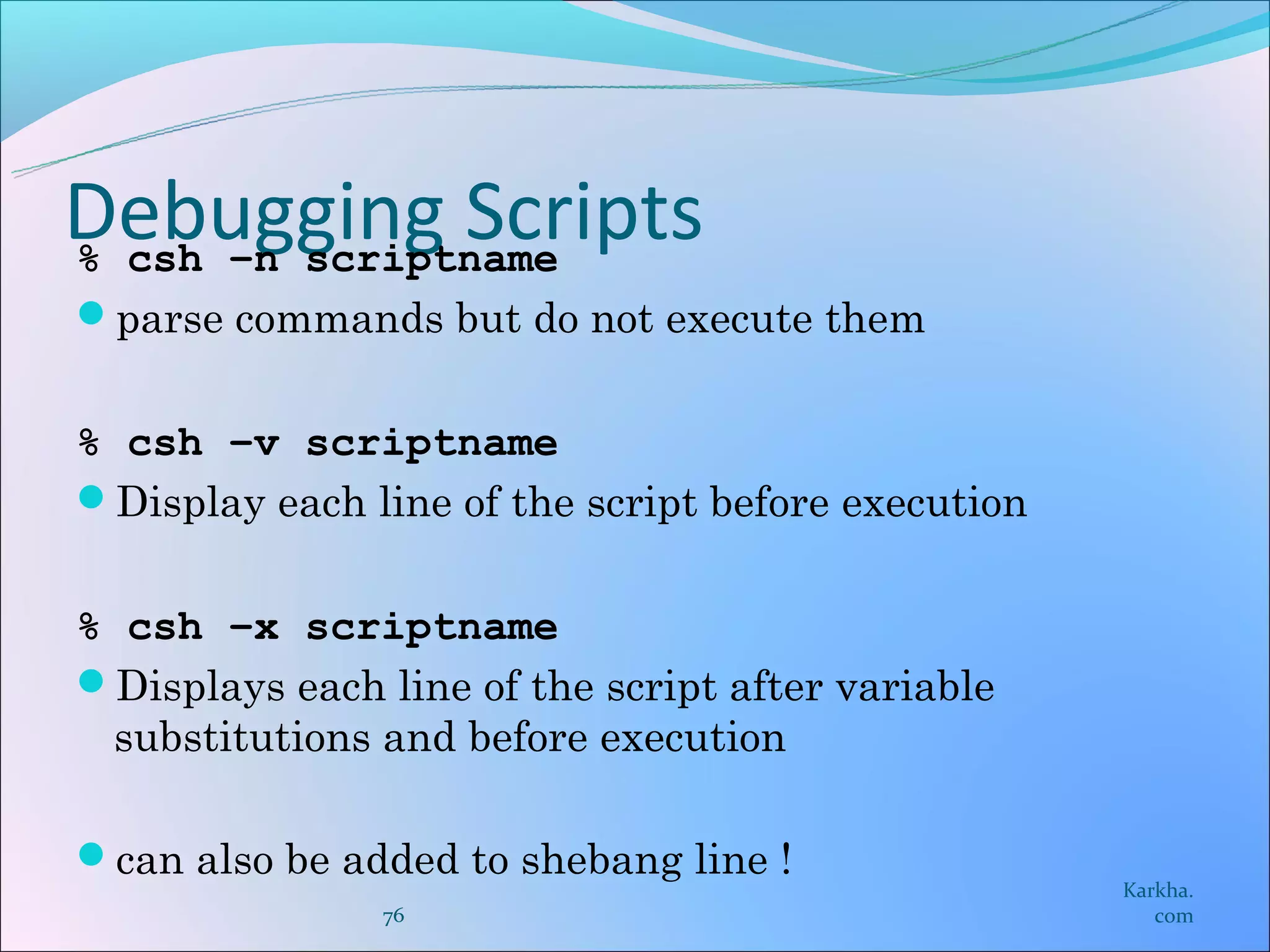 Debugging Scripts
% csh –n scriptname
parse commands but do not execute them


% csh –v scriptname
Display each line of the script before execution


% csh –x scriptname
Displays each line of the script after variable
 substitutions and before execution

can also be added to shebang line !
                                                    Karkha.
                76                                     com
 
