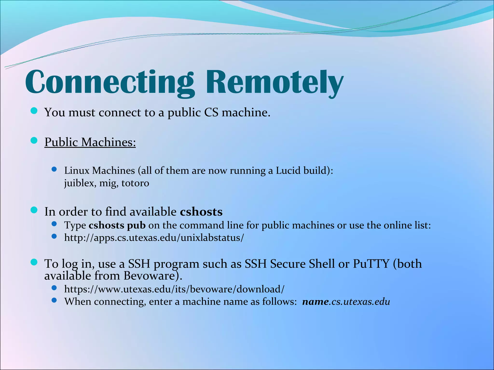 Connecting Remotely
 You must connect to a public CS machine.

 Public Machines:

    Linux Machines (all of them are now running a Lucid build):
      juiblex, mig, totoro

 In order to find available cshosts
    Type cshosts pub on the command line for public machines or use the online list:
    http://apps.cs.utexas.edu/unixlabstatus/


 To log in, use a SSH program such as SSH Secure Shell or PuTTY (both
  available from Bevoware).
    https://www.utexas.edu/its/bevoware/download/
    When connecting, enter a machine name as follows: name.cs.utexas.edu
 