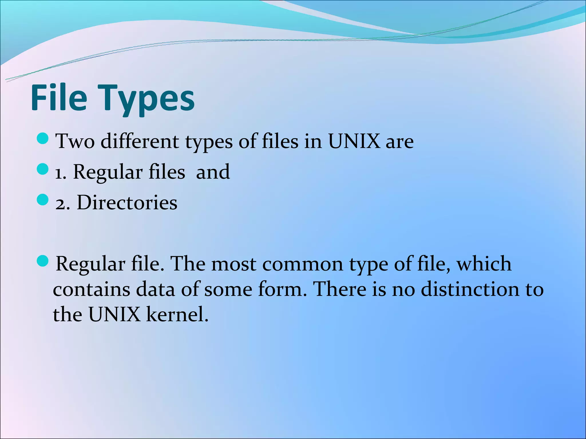 File Types
Two different types of files in UNIX are
1. Regular files and
2. Directories


Regular file. The most common type of file, which
 contains data of some form. There is no distinction to
 the UNIX kernel.
 
