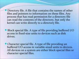 Directory file. A file that contains the names of other
 files and pointers to information on these files. Any
 process that has read permission for a directory file
 can read the contents of the directory, but only the
 kernel can write directly to a directory file.

Block special file. A type of file providing buffered I/O
 access in fixed-size units to devices such as disk
 drives.

Character special file. A type of file providing un
 buffered I/O access in variable-sized units to devices.
 All devices on a system are either block special files or
 character special files.
 