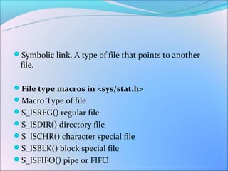 Symbolic link. A type of file that points to another
 file.

File type macros in <sys/stat.h>
Macro Type of file
S_ISREG() regular file
S_ISDIR() directory file
S_ISCHR() character special file
S_ISBLK() block special file
S_ISFIFO() pipe or FIFO
 