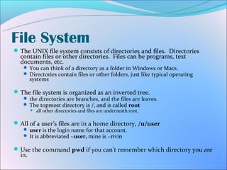 File System
 The UNIX file system consists of directories and files. Directories
  contain files or other directories. Files can be programs, text
  documents, etc.
    You can think of a directory as a folder in Windows or Macs.
    Directories contain files or other folders, just like typical operating
        systems

 The file system is organized as an inverted tree.
    the directories are branches, and the files are leaves.
    The topmost directory is /, and is called root
      all other directories and files are underneath root.



 All of a user’s files are in a home directory, /u/user
    user is the login name for that account.
    It is abbreviated ~user, mine is ~rivin

 Use the command pwd if you can’t remember which directory you are
  in.
 