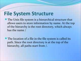File System Structure
The Unix file system is a hierarchical structure that
  allows users to store information by name. At the top
  of the hierarchy is the root directory, which always
  has the name /

The location of a file in the file system is called its
  path. Since the root directory is at the top of the
  hierarchy, all paths start from /.
 