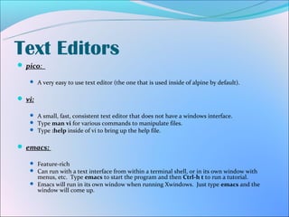 Text Editors
 pico:

    A very easy to use text editor (the one that is used inside of alpine by default).


 vi:

    A small, fast, consistent text editor that does not have a windows interface.
    Type man vi for various commands to manipulate files.
    Type :help inside of vi to bring up the help file.


 emacs:

    Feature-rich
    Can run with a text interface from within a terminal shell, or in its own window with
     menus, etc. Type emacs to start the program and then Ctrl-h t to run a tutorial.
    Emacs will run in its own window when running Xwindows. Just type emacs and the
     window will come up.
 