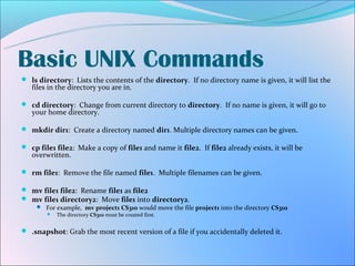 Basic UNIX Commands
 ls directory: Lists the contents of the directory. If no directory name is given, it will list the
   files in the directory you are in.

 cd directory: Change from current directory to directory. If no name is given, it will go to
   your home directory.

 mkdir dir1: Create a directory named dir1. Multiple directory names can be given.

 cp file1 file2: Make a copy of file1 and name it file2. If file2 already exists, it will be
   overwritten.

 rm file1: Remove the file named file1. Multiple filenames can be given.

 mv file1 file2: Rename file1 as file2
 mv file1 directory2: Move file1 into directory2.
      For example, mv project1 CS310 would move the file project1 into the directory CS310
          The directory CS310 must be created first.


 .snapshot: Grab the most recent version of a file if you accidentally deleted it.
 