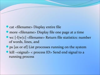 cat <filename> Display entire file
more <filename> Display file one page at a time
wc [-l|w|c] <filename> Return file statistics: number
 of words, lines, and
ps [ax or ef] List processes running on the system
kill -<signal> < process ID> Send end signal to a
 running process
 