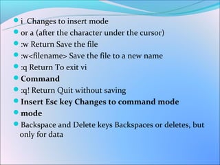 i Changes to insert mode
or a (after the character under the cursor)
:w Return Save the file
:w<filename> Save the file to a new name
:q Return To exit vi
Command
:q! Return Quit without saving
Insert Esc key Changes to command mode
mode
Backspace and Delete keys Backspaces or deletes, but
 only for data
 