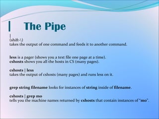 |       The Pipe
|
(shift-)
takes the output of one command and feeds it to another command.


less is a pager (shows you a text file one page at a time).
cshosts shows you all the hosts in CS (many pages).

cshosts | less
takes the output of cshosts (many pages) and runs less on it.


grep string filename looks for instances of string inside of filename.

cshosts | grep mo
tells you the machine names returned by cshosts that contain instances of “mo”.
 