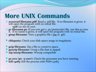 More UNIX Commands
X acroread filename.pdf: Read a .pdf file. If no filename is given, it
  will open the program with no initial file.
   - xpdf can also be used.
X gv filename.ps: If you ever get a .ps (postscript) file, use this to view
  it. If no name is given, it will open the program with no initial file.
X gimp filename: View a graphics file (.jpg or .gif).

 chkquota: Check your disk-space usage in megabytes.

 gzip filename: Zip a file to conserve space.
 gunzip filename: Unzip a file that is zipped.
 zip/unzip filename: Winzip compatible

 ps uxw (ps –u user): Check the processes you have running.
 kill 14083: Kill the process with PID# 14083.
 