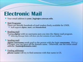 Electronic Mail
 Your email address is your_login@cs.utexas.edu.

 Mail Programs:
  There are literally hundreds of mail readers freely available for UNIX.
    Staff supports alpine, mutt, and thunderbird.


 Reading mail:
  Typing alpine with no username puts you into the Alpine mail program.
    Selecting Message Index will show you the contents of your mailbox.


 Sending mail:
  alpine username sends mail to the person with the login username. If it’s a
  CS login, you can leave off the domain name. Otherwise, use the entire email
  address: (name@domain.com).

 Finding addresses:
  phone name will try to find someone with that name in CS.
 