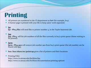 Printing
 All printers are numbered in the CS department as lw# (for example, lw4).
 A banner page is printed with your file to keep users’ work separated.

 lpr
   lpr –Plw4 file1 will send file1 to printer number 4, in the Taylor basement lab.

 lpq
   lpq –Plw4 will list job numbers of all the files currently in lw4’s print queue (those waiting to
   be printed).

 lprm
   lprm –Plw4 900 will remove job number 900 from lw4’s print queue (the job number can be
   found with lpq).

 less /lusr/share/etc/printcap gives a list of printers and their locations

 Printing FAQ:
   http://www.cs.utexas.edu/facilities/faq
   http://www.cs.utexas.edu/facilities/documentation/printing-options
 