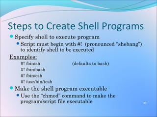 Steps to Create Shell Programs
Specify shell to execute program
 Script must begin with #! (pronounced “shebang”)
   to identify shell to be executed
Examples:
    #! /bin/sh         (defaults to bash)
    #! /bin/bash
    #! /bin/csh
    #! /usr/bin/tcsh
Make the shell program executable
 Use the “chmod” command to make the
  program/script file executable                     30
 