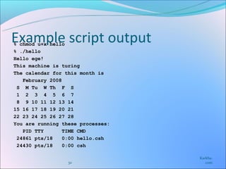 Example script output
% chmod u+x hello
% ./hello
Hello ege!
This machine is turing
The calendar for this month is
   February 2008
 S M Tu W Th F S
 1 2 3 4 5 6 7
 8 9 10 11 12 13 14
15 16 17 18 19 20 21
22 23 24 25 26 27 28
You are running these processes:
   PID TTY       TIME CMD
 24861 pts/18    0:00 hello.csh
 24430 pts/18    0:00 csh

                                   Karkha.
                  32                  com
 