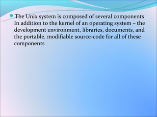 The Unix system is composed of several components
 In addition to the kernel of an operating system – the
 development environment, libraries, documents, and
 the portable, modifiable source-code for all of these
 components
 