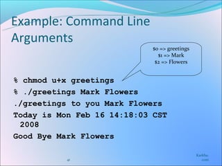 Example: Command Line
Arguments
                             $0 => greetings
                               $1 => Mark
                              $2 => Flowers


% chmod u+x greetings
% ./greetings Mark Flowers
./greetings to you Mark Flowers
Today is Mon Feb 16 14:18:03 CST
 2008
Good Bye Mark Flowers

                                               Karkha.
           41                                     com
 