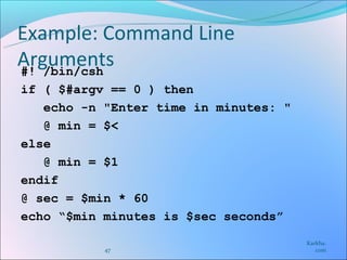Example: Command Line
Arguments
#! /bin/csh
if ( $#argv == 0 ) then
   echo -n "Enter time in minutes: "
   @ min = $<
else
   @ min = $1
endif
@ sec = $min * 60
echo “$min minutes is $sec seconds”
                                       Karkha.
           47                             com
 