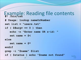 Example: Reading file contents
#! /bin/csh
# Usage: lookup nameOrNumber
set list = "users.txt"
if ( $#argv == 0 ) then
   echo -n "Enter name OR z-id: "
   set name = $<
else
   set name = $*
endif
grep -i "$name" $list
if ( $status ) echo "$name not found"   Karkha.
            48                             com
 