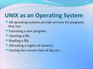 UNIX as an Operating System
All operating systems provide services for programs
 they run
Executing a new program.
Opening a file.
Reading a file.
Allocating a region of memory.
Getting the current time of day etc …
 