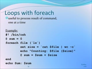 Loops with foreach
 useful to process result of command,
  one at a time

Example:
#! /bin/csh
@ sum = 0
foreach file (`ls`)
         set size = `cat $file | wc -c`
         echo "Counting: $file ($size)"
         @ sum = $sum + $size
end
echo Sum: $sum                            Karkha.
                  55                         com
 