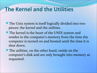 The Kernel and the Utilities

The Unix system is itself logically divided into two
 pieces: the kernel and the utilities.
The kernel is the heart of the UNIX system and
 resides in the computer's memory from the time the
 computer is turned on and booted until the time it is
 shut down.
The utilities, on the other hand, reside on the
 computer's disk and are only brought into memory as
 requested.
 
