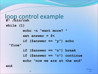 loop control example
 #! /bin/csh
while (1)
        echo -n "want more?   "
        set answer = $<
        if ($answer == "y")   echo
 "fine"
        if ($answer == "n")   break
        if ($answer == "c")   continue
        echo "now we are at   the end"
end
                                         Karkha.
           60                               com
 