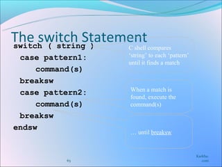 The switch Statement
switch ( string ) C shell compares
 case pattern1:   ‘string’ to each ‘pattern’
                  until it finds a match
     command(s)
 breaksw
                  When a match is
 case pattern2:
                  found, execute the
     command(s)   command(s)
 breaksw
endsw
                  … until breaksw


                                               Karkha.
          63                                      com
 
