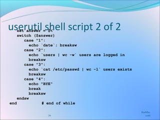 userutil shell script 2 of 2
   set answer = $<
    switch ($answer)
       case "1":
          echo `date`; breaksw
       case "2":
          echo `users | wc -w` users are logged in
          breaksw
       case "3":
          echo `cat /etc/passwd | wc -l` users exists
          breaksw
       case "4":
          echo "BYE"
          break
          breaksw
    endsw
end             # end of while

                                                        Karkha.
                70                                         com
 