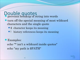 Doublebreakup of string into words
prevents
          quotes
turn off the special meaning of most wildcard
 characters and the single quote
  $ character keeps its meaning
  ! history references keeps its meaning


Examples:
 echo "* isn't a wildcard inside quotes"
 echo "my path is $PATH"

                                                 Karkha.
              73                                    com
 