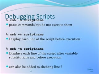 Debugging Scripts
% csh –n scriptname
parse commands but do not execute them


% csh –v scriptname
Display each line of the script before execution


% csh –x scriptname
Displays each line of the script after variable
 substitutions and before execution

can also be added to shebang line !
                                                    Karkha.
                76                                     com
 