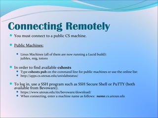 Connecting Remotely
 You must connect to a public CS machine.

 Public Machines:

    Linux Machines (all of them are now running a Lucid build):
      juiblex, mig, totoro

 In order to find available cshosts
    Type cshosts pub on the command line for public machines or use the online list:
    http://apps.cs.utexas.edu/unixlabstatus/


 To log in, use a SSH program such as SSH Secure Shell or PuTTY (both
  available from Bevoware).
    https://www.utexas.edu/its/bevoware/download/
    When connecting, enter a machine name as follows: name.cs.utexas.edu
 