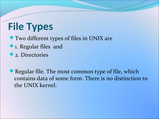 File Types
Two different types of files in UNIX are
1. Regular files and
2. Directories


Regular file. The most common type of file, which
 contains data of some form. There is no distinction to
 the UNIX kernel.
 