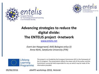 09/06/2016 AAATE workshop 2016, Helsinki
Advancing strategies to reduce the
digital divide:
The ENTELIS project →network
www.entelis.net
Evert-Jan Hoogerwerf, AIAS Bologna onlus (I)
Anna Kärki, Satakunta University (FIN)
This project is co-funded by the European Commission (EC) in the framework of
the LLL program. The presentation reflects the views only of the author and the
Commission cannot be held responsible for any use which may be made of the
information provided.
 