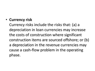 Currency risk Currency risks include the risks that: (a) a depreciation in loan currencies may increase the costs of construction where significant construction items are sourced offshore; or (b) a depreciation in the revenue currencies may cause a cash-flow problem in the operating phase.