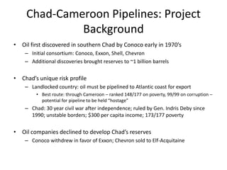 Chad-Cameroon Pipelines: Project BackgroundOil first discovered in southern Chad by Conoco early in 1970’sInitial consortium: Conoco, Exxon, Shell, ChevronAdditional discoveries brought reserves to ~1 billion barrelsChad’s unique risk profileLandlocked country: oil must be pipelined to Atlantic coast for exportBest route: through Cameroon – ranked 148/177 on poverty, 99/99 on corruption – potential for pipeline to be held “hostage”Chad: 30 year civil war after independence; ruled by Gen. Indris Deby since 1990; unstable borders; $300 per capita income; 173/177 povertyOil companies declined to develop Chad’s reservesConoco withdrew in favor of Exxon; Chevron sold to Elf-Acquitaine