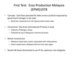 First Test:  Esso Production Malaysia(EPMI)1978Concept:  Cash flow allocated for debt service could be impacted by government changes in tax ratesBank loan repayment at risk if government raises ratesConsortium: Top three international PF banks in leadCitibank, JP Morgan, ChaseFollowed by top 3 Malaysian commercial banksResult: InconclusiveMalaysia raised rates, banks responded with mild protestsExxon repaid loans; Malaysia did not raise rates againResult left Exxon disinclined to use PF for upstream risk mitigation