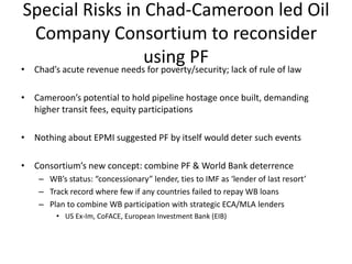 Special Risks in Chad-Cameroon led Oil Company Consortium to reconsider using PFChad’s acute revenue needs for poverty/security; lack of rule of lawCameroon’s potential to hold pipeline hostage once built, demanding higher transit fees, equity participationsNothing about EPMI suggested PF by itself would deter such eventsConsortium’s new concept: combine PF & World Bank deterrenceWB’s status: “concessionary” lender, ties to IMF as ‘lender of last resort’Track record where few if any countries failed to repay WB loansPlan to combine WB participation with strategic ECA/MLA lendersUS Ex-Im, CoFACE, European Investment Bank (EIB)