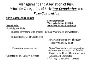 Management and Alleviation of RisksPrinciple Categories of Risk: Pre-Completionand Post-CompletionA:Pre-Completion Risks:	Some Examples ofWays to Reduce or Shift RiskTypes of Risks Away from Financial  InstitutionParticipant Risks-Sponsor commitment to project- Reduce Magnitude of investment?-Require Lower Debt/Equity ratio-Finance investment through                                                               equity thenby debtFinancially weak sponsor	- Attain Third party credit support for 	weak sponsor (e.g.,Letter of Credit)		- Cross default to other sponsorsConstruction/Design defects	- Experienced Contractor- Turn key construction contract
