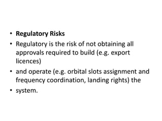 Regulatory RisksRegulatory is the risk of not obtaining all approvals required to build (e.g. export licences)and operate (e.g. orbital slots assignment and frequency coordination, landing rights) thesystem.