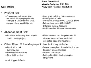 		Some Examples ofWays to Reduce or Shift RiskTypes of Risks Away from Financial  InstitutionPolitical RiskCovers range of issues from	- Host govt. political risk assurances nationalization/expropriation, 	- Assumption of debtchanges in tax and other laws,	- Official insurance: OPIC, COFACE, EXIM  currency inconvertibility, etc. 	- Private insurance: AIG, LLOYDS		- Offshore Escrow Accounts 			- Multilateral or Bilateral involvement Abandonment RiskSponsors walk away from project   	- Abandonment test in agreement for   banks to run project	   closure based on historical and 		      	   projected costs and revenues	Other Risks: Not really project risks but may include:Syndication risk	- Secure strong lead financial institution	Currency risk 	- Currency swaps / hedges 	Interest rate exposure 	- Interest rate swaps 	Rigid debt service	- Built-in flexibility in debt service		  obligationsHair trigger defaults	