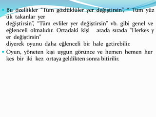  Bu özellikler “Tüm gözlüklüler yer değiştirsin”, “ Tüm yüz
ük takanlar yer
değiştirsin”, “Tüm evliler yer değiştirsin” vb. gibi genel ve
eğlenceli olmalıdır. Ortadaki kişi arada sırada “Herkes y
er değiştirsin”
diyerek oyunu daha eğlenceli bir hale getirebilir.
 Oyun, yöneten kişi uygun görünce ve hemen hemen her
kes bir iki kez ortaya geldikten sonra bitirilir.
 